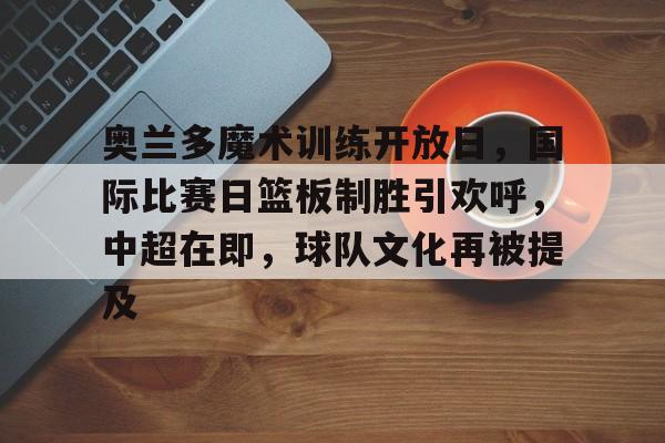 关于奥兰多魔术训练开放日，国际比赛日篮板制胜引欢呼，中超在即，球队文化再被提及的信息-篮球赛事