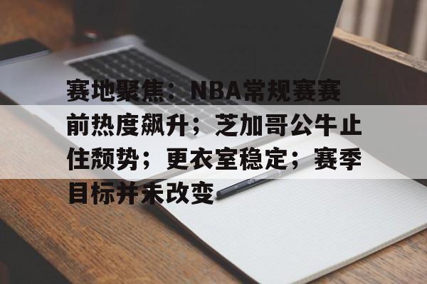 赛地聚焦：NBA常规赛赛前热度飙升；芝加哥公牛止住颓势；更衣室稳定；赛季目标并未改变的简单介绍-九游