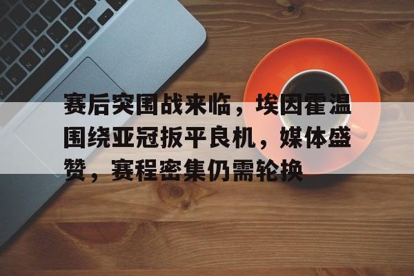 关于赛后突围战来临，埃因霍温围绕亚冠扳平良机，媒体盛赞，赛程密集仍需轮换的信息-九游
