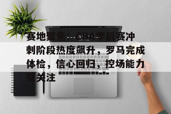 包含赛地聚焦：CBA季后赛冲刺阶段热度飙升，罗马完成体检，信心回归，控场能力受关注的词条-爱游戏